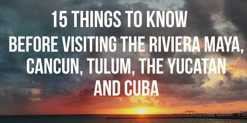 15 THINGS TO KNOW BEFORE YOU GO TO MEXICO, CUBA, CANCUN, MERIDA, THE RIVIERA MAYA and THE YUCATAN